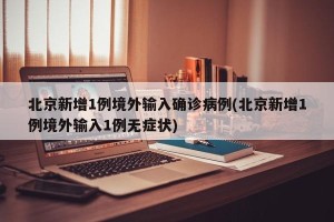 北京新增1例境外输入确诊病例(北京新增1例境外输入1例无症状)