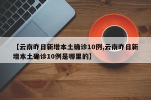 【云南昨日新增本土确诊10例,云南昨日新增本土确诊10例是哪里的】
