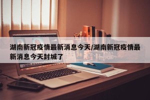湖南新冠疫情最新消息今天/湖南新冠疫情最新消息今天封城了
