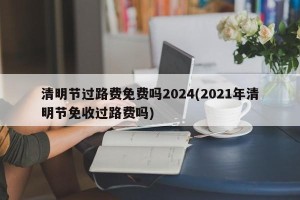 清明节过路费免费吗2024(2021年清明节免收过路费吗)
