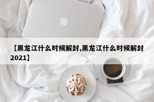 【黑龙江什么时候解封,黑龙江什么时候解封2021】