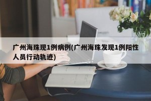 广州海珠现1例病例(广州海珠发现1例阳性人员行动轨迹)