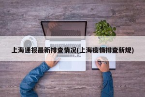 上海通报最新排查情况(上海疫情排查新规)
