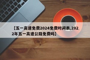 【五一高速免费2024免费时间表,2022年五一高速公路免费吗】