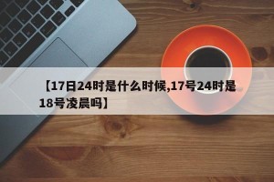 【17日24时是什么时候,17号24时是18号凌晨吗】