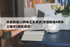 安徽新增12例本土无症状(安徽新增4例本土确诊5例无症状)