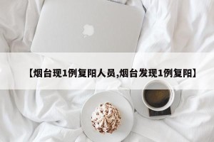 【烟台现1例复阳人员,烟台发现1例复阳】