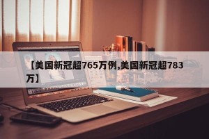 【美国新冠超765万例,美国新冠超783万】