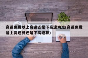 高速免费以上高速还是下高速为准(高速免费是上高速算还是下高速算)