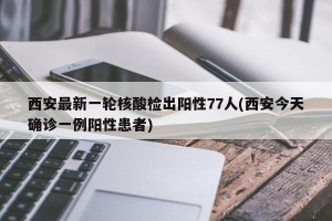 西安最新一轮核酸检出阳性77人(西安今天确诊一例阳性患者)