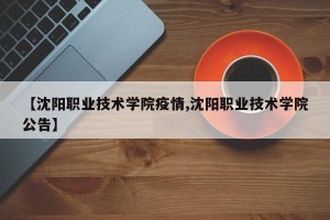 【沈阳职业技术学院疫情,沈阳职业技术学院公告】