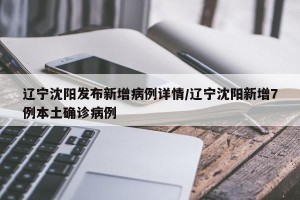 辽宁沈阳发布新增病例详情/辽宁沈阳新增7例本土确诊病例