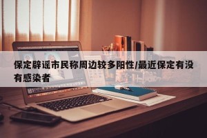 保定辟谣市民称周边较多阳性/最近保定有没有感染者