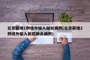 北京新增1例境外输入疑似病例(北京新增2例境外输入新冠肺炎病例)