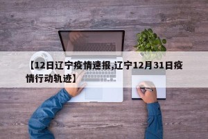 【12日辽宁疫情速报,辽宁12月31日疫情行动轨迹】