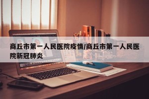 商丘市第一人民医院疫情/商丘市第一人民医院新冠肺炎