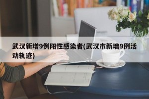 武汉新增9例阳性感染者(武汉市新增9例活动轨迹)