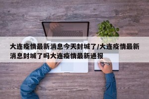 大连疫情最新消息今天封城了/大连疫情最新消息封城了吗大连疫情最新通报