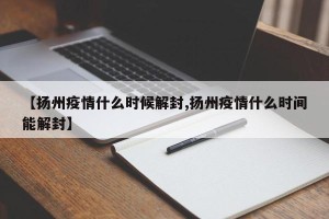 【扬州疫情什么时候解封,扬州疫情什么时间能解封】