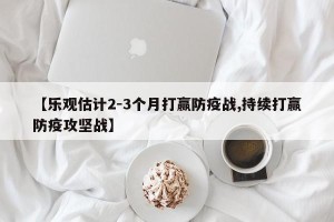 【乐观估计2-3个月打赢防疫战,持续打赢防疫攻坚战】
