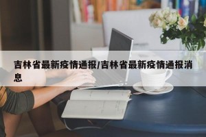 吉林省最新疫情通报/吉林省最新疫情通报消息