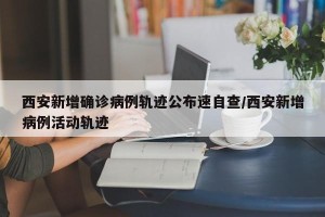 西安新增确诊病例轨迹公布速自查/西安新增病例活动轨迹