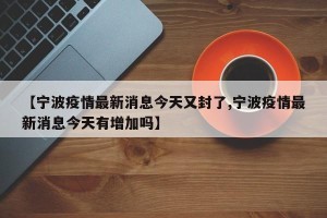 【宁波疫情最新消息今天又封了,宁波疫情最新消息今天有增加吗】