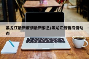 黑龙江最新疫情最新消息/黑龙江最新疫情动态