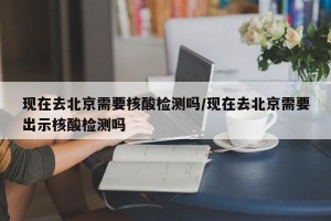 现在去北京需要核酸检测吗/现在去北京需要出示核酸检测吗