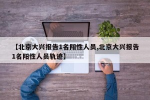 【北京大兴报告1名阳性人员,北京大兴报告1名阳性人员轨迹】