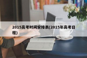 2015高考时间安排表(2015年高考日程)