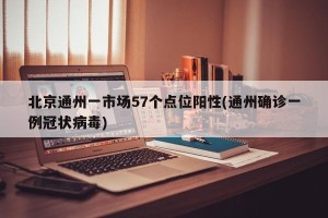 北京通州一市场57个点位阳性(通州确诊一例冠状病毒)