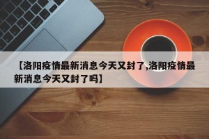 【洛阳疫情最新消息今天又封了,洛阳疫情最新消息今天又封了吗】