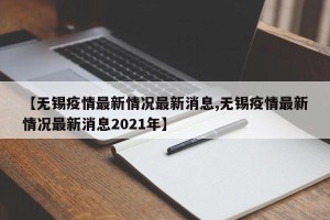 【无锡疫情最新情况最新消息,无锡疫情最新情况最新消息2021年】