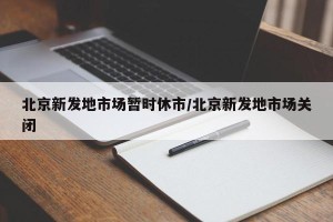 北京新发地市场暂时休市/北京新发地市场关闭