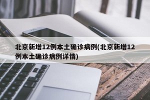 北京新增12例本土确诊病例(北京新增12例本土确诊病例详情)