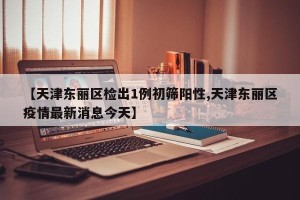 【天津东丽区检出1例初筛阳性,天津东丽区疫情最新消息今天】
