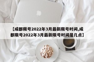 【成都限号2022年3月最新限号时间,成都限号2022年3月最新限号时间是几点】