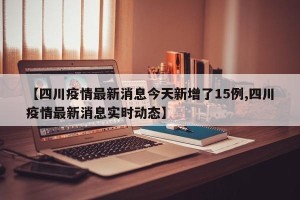 【四川疫情最新消息今天新增了15例,四川疫情最新消息实时动态】