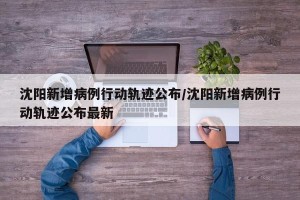 沈阳新增病例行动轨迹公布/沈阳新增病例行动轨迹公布最新