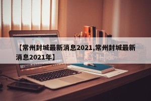 【常州封城最新消息2021,常州封城最新消息2021年】
