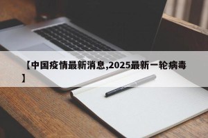 【中国疫情最新消息,2025最新一轮病毒】