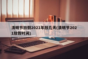 清明节放假2021年放几天(清明节2021放假时间)
