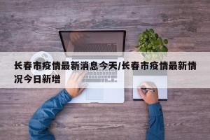 长春市疫情最新消息今天/长春市疫情最新情况今日新增
