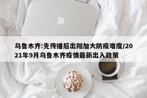 乌鲁木齐:先传播后出阳加大防疫难度/2021年9月乌鲁木齐疫情最新出入政策