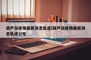 葫芦岛疫情最新消息轨迹/葫芦岛疫情最新消息轨迹公布